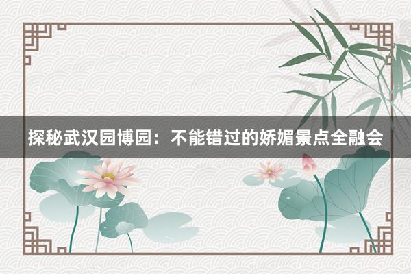 探秘武汉园博园：不能错过的娇媚景点全融会